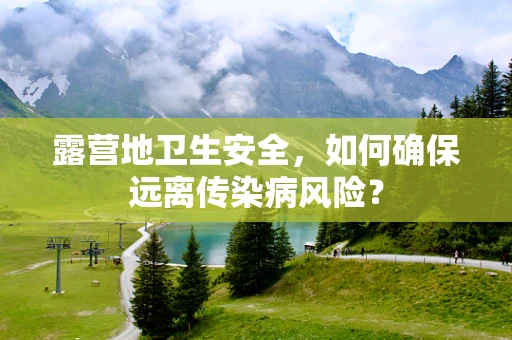 露营地卫生安全，如何确保远离传染病风险？