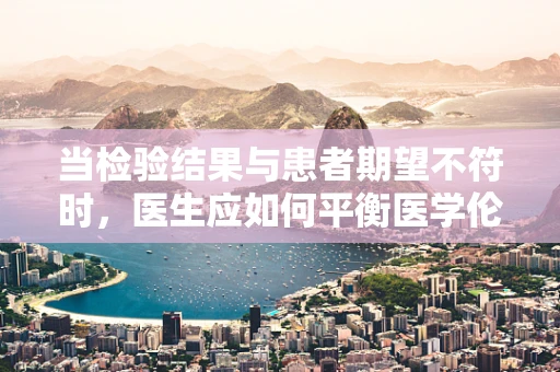 当检验结果与患者期望不符时，医生应如何平衡医学伦理与沟通艺术？