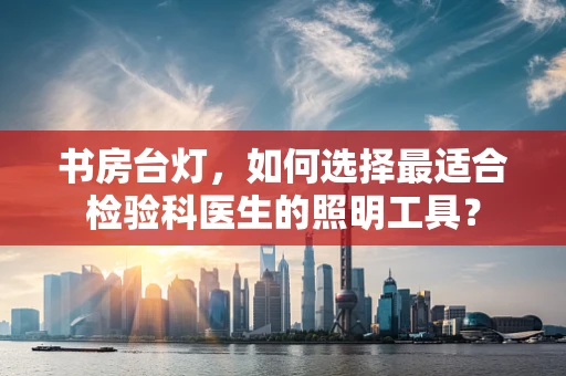 书房台灯，如何选择最适合检验科医生的照明工具？