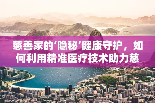 慈善家的‘隐秘’健康守护，如何利用精准医疗技术助力慈善？