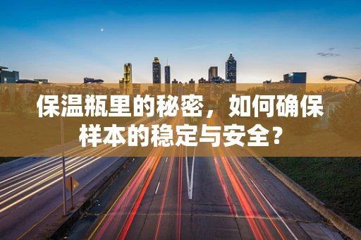 保温瓶里的秘密，如何确保样本的稳定与安全？