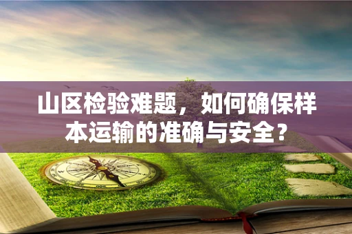 山区检验难题，如何确保样本运输的准确与安全？