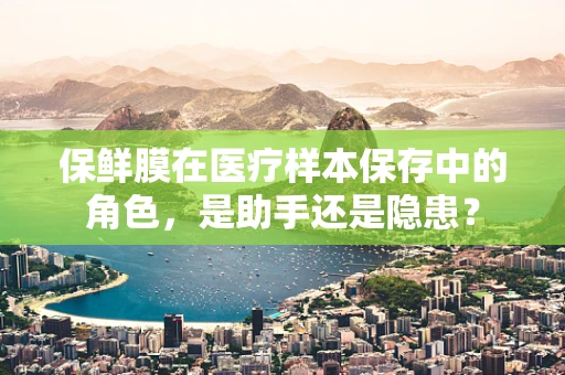 保鲜膜在医疗样本保存中的角色，是助手还是隐患？