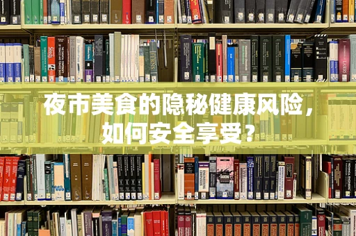 夜市美食的隐秘健康风险，如何安全享受？
