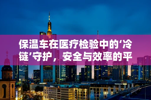 保温车在医疗检验中的‘冷链’守护，安全与效率的平衡点在哪里？