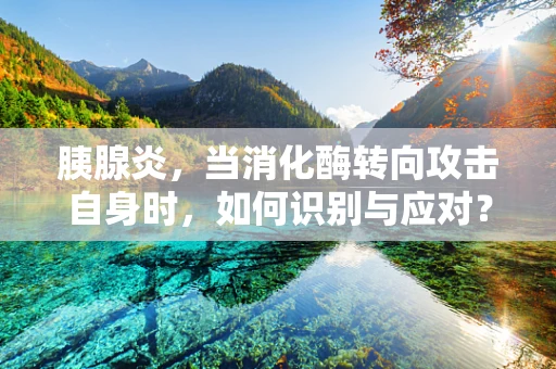 胰腺炎，当消化酶转向攻击自身时，如何识别与应对？