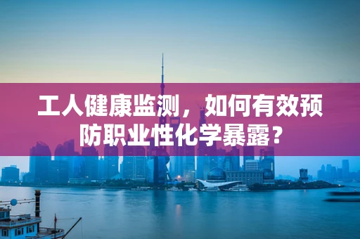 工人健康监测，如何有效预防职业性化学暴露？