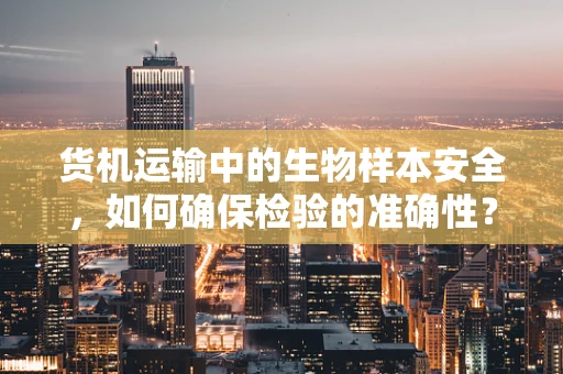 货机运输中的生物样本安全，如何确保检验的准确性？