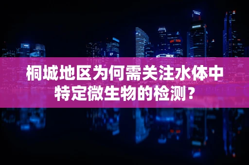 桐城地区为何需关注水体中特定微生物的检测？