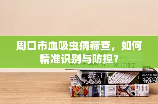 周口市血吸虫病筛查，如何精准识别与防控？