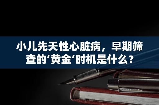 小儿先天性心脏病，早期筛查的‘黄金’时机是什么？