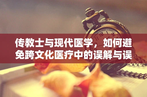 传教士与现代医学，如何避免跨文化医疗中的误解与误诊？