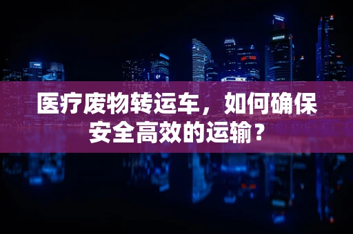 医疗废物转运车，如何确保安全高效的运输？