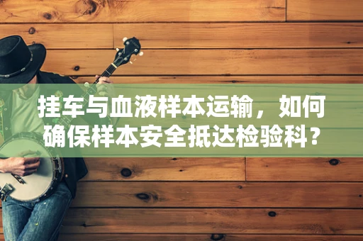 挂车与血液样本运输，如何确保样本安全抵达检验科？
