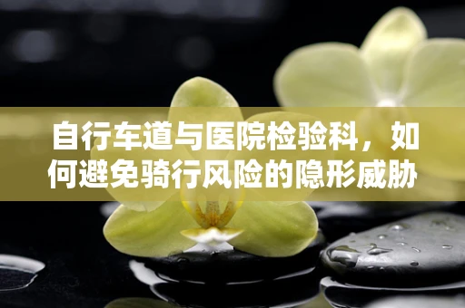 自行车道与医院检验科，如何避免骑行风险的隐形威胁？