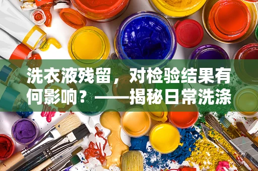 洗衣液残留，对检验结果有何影响？——揭秘日常洗涤中的隐形风险