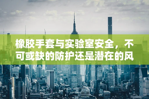 橡胶手套与实验室安全，不可或缺的防护还是潜在的风险？