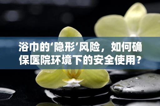 浴巾的‘隐形’风险，如何确保医院环境下的安全使用？