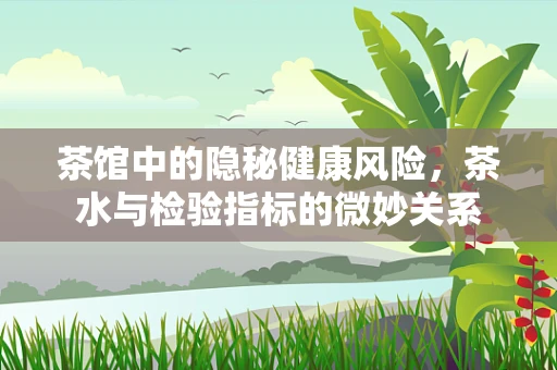 茶馆中的隐秘健康风险，茶水与检验指标的微妙关系