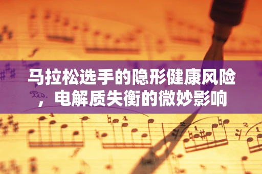 马拉松选手的隐形健康风险，电解质失衡的微妙影响