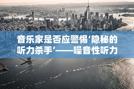 音乐家是否应警惕‘隐秘的听力杀手’——噪音性听力损伤？