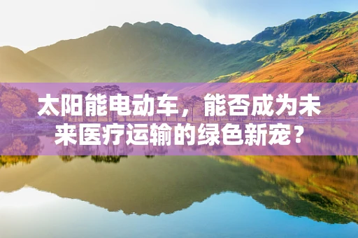 太阳能电动车，能否成为未来医疗运输的绿色新宠？