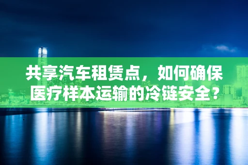 共享汽车租赁点，如何确保医疗样本运输的冷链安全？