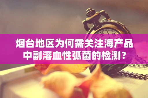 烟台地区为何需关注海产品中副溶血性弧菌的检测？