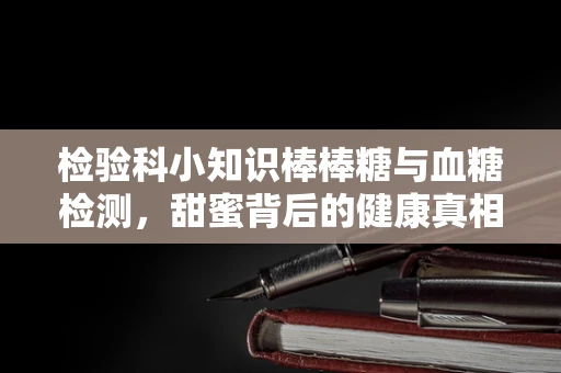 检验科小知识棒棒糖与血糖检测，甜蜜背后的健康真相