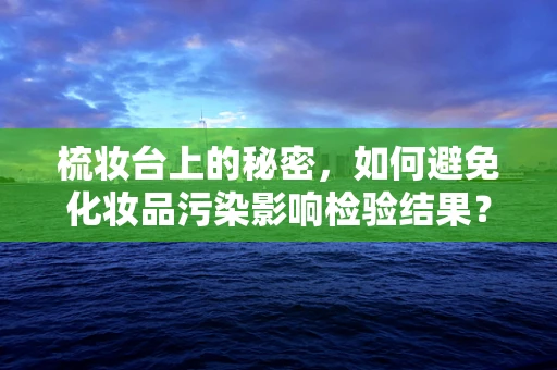 梳妆台上的秘密，如何避免化妆品污染影响检验结果？
