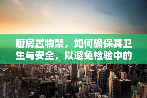 厨房置物架，如何确保其卫生与安全，以避免检验中的隐形威胁？
