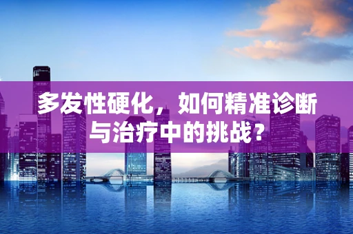 多发性硬化，如何精准诊断与治疗中的挑战？