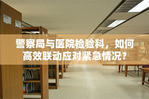 警察局与医院检验科，如何高效联动应对紧急情况？