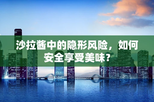 沙拉酱中的隐形风险，如何安全享受美味？