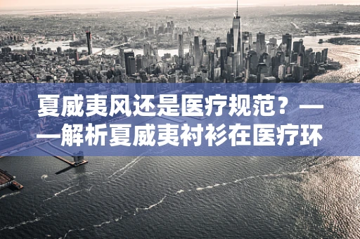 夏威夷风还是医疗规范？——解析夏威夷衬衫在医疗环境中的适用性