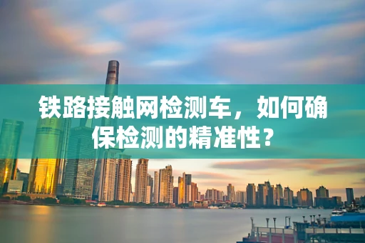 铁路接触网检测车，如何确保检测的精准性？
