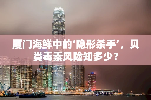 厦门海鲜中的‘隐形杀手’，贝类毒素风险知多少？