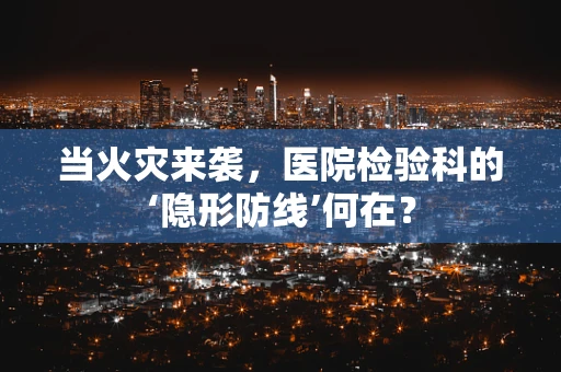 当火灾来袭，医院检验科的‘隐形防线’何在？