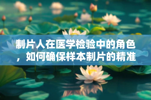 制片人在医学检验中的角色，如何确保样本制片的精准与高效？