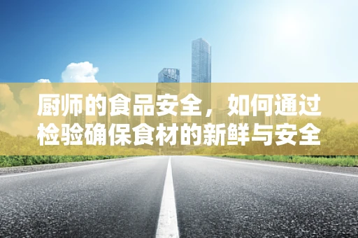 厨师的食品安全，如何通过检验确保食材的新鲜与安全？