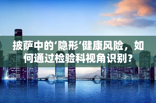 披萨中的‘隐形’健康风险，如何通过检验科视角识别？