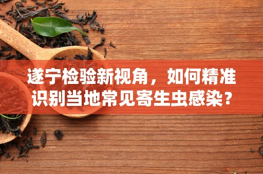 遂宁检验新视角，如何精准识别当地常见寄生虫感染？