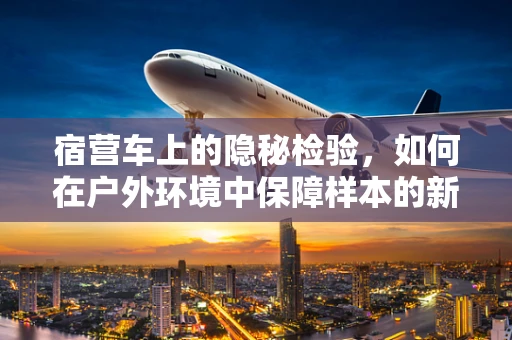 宿营车上的隐秘检验，如何在户外环境中保障样本的新鲜与安全？