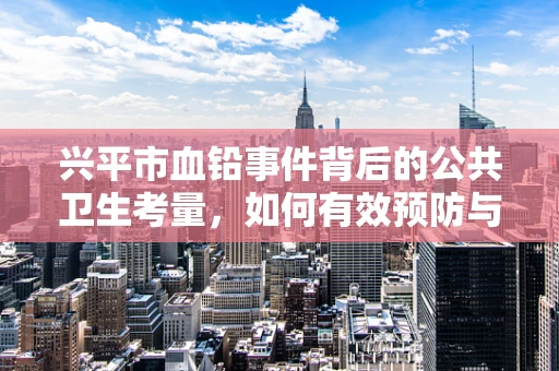 兴平市血铅事件背后的公共卫生考量，如何有效预防与应对？
