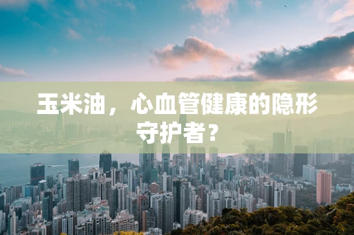 玉米油，心血管健康的隐形守护者？