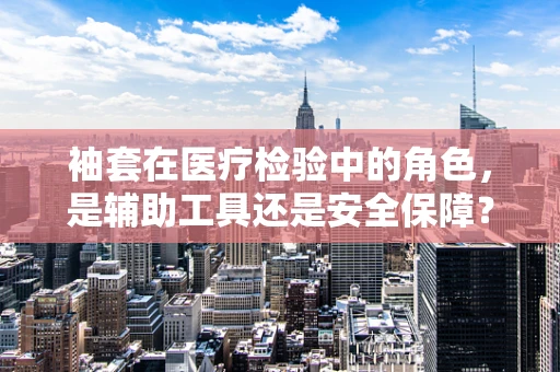 袖套在医疗检验中的角色，是辅助工具还是安全保障？