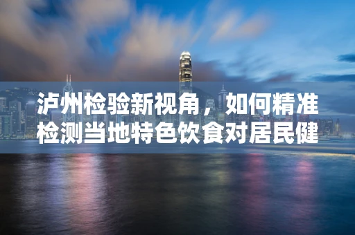泸州检验新视角，如何精准检测当地特色饮食对居民健康的影响？