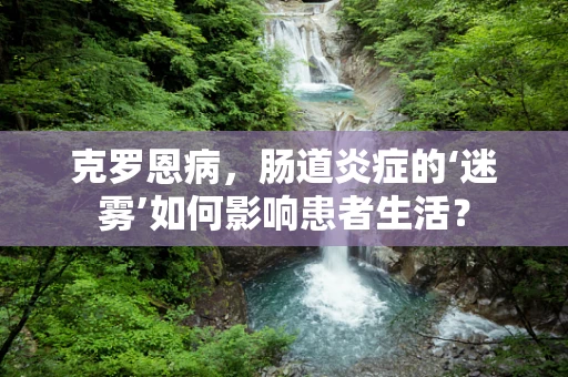 克罗恩病，肠道炎症的‘迷雾’如何影响患者生活？