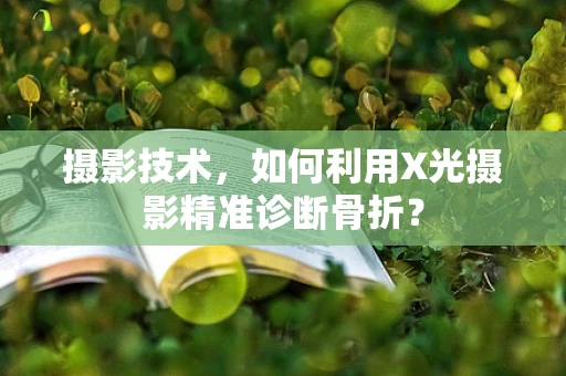 摄影技术，如何利用X光摄影精准诊断骨折？