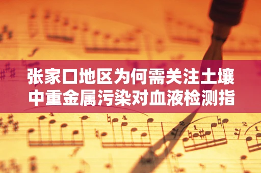 张家口地区为何需关注土壤中重金属污染对血液检测指标的影响？